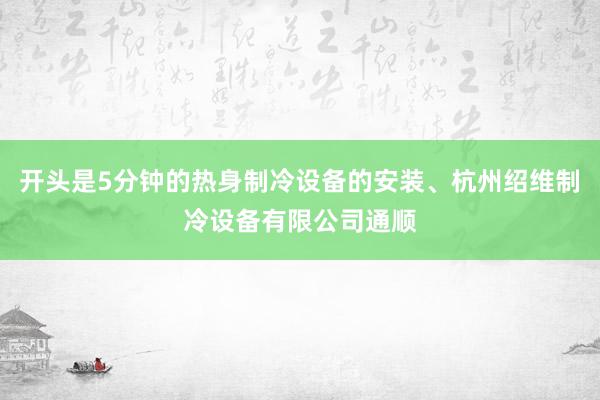 开头是5分钟的热身制冷设备的安装、杭州绍维制冷设备有限公司通顺